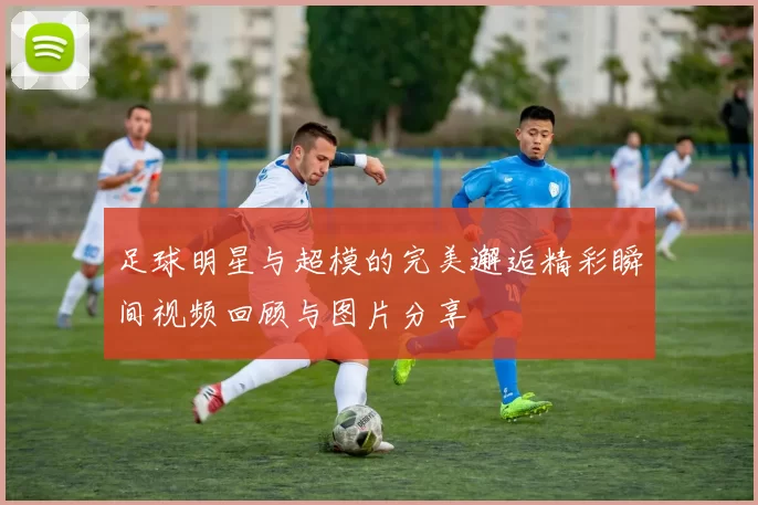 足球明星与超模的完美邂逅精彩瞬间视频回顾与图片分享