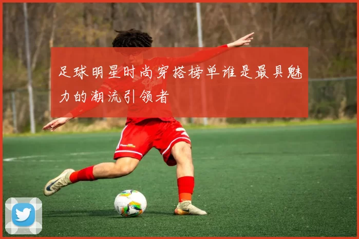 足球明星时尚穿搭榜单谁是最具魅力的潮流引领者