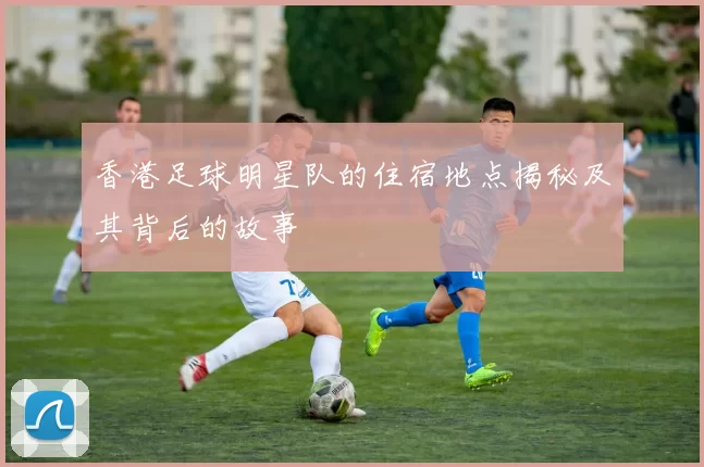 香港足球明星队的住宿地点揭秘及其背后的故事