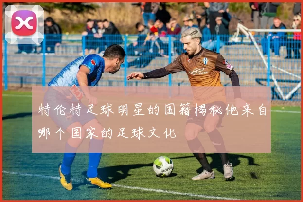 特伦特足球明星的国籍揭秘他来自哪个国家的足球文化
