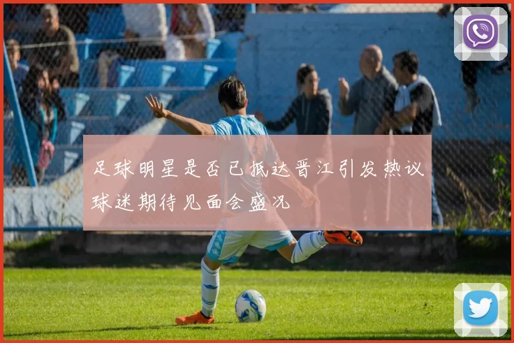 足球明星是否已抵达晋江引发热议球迷期待见面会盛况