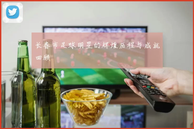 长春市足球明星的辉煌历程与成就回顾