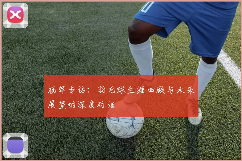 杨军专访：羽毛球生涯回顾与未来展望的深度对话