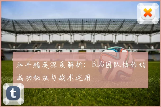 和平精英深度解析：BLG团队协作的成功秘诀与战术运用