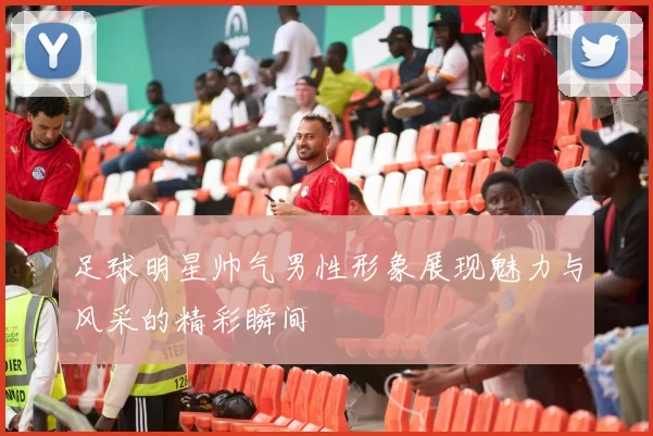 足球明星帅气男性形象展现魅力与风采的精彩瞬间