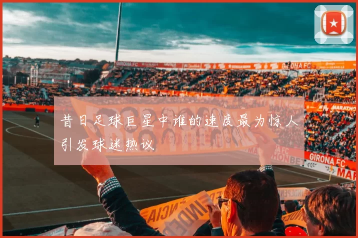 昔日足球巨星中谁的速度最为惊人引发球迷热议
