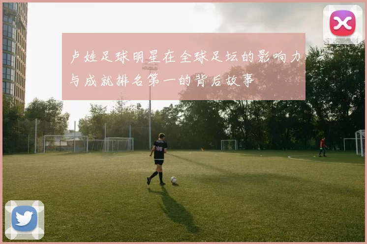卢姓足球明星在全球足坛的影响力与成就排名第一的背后故事