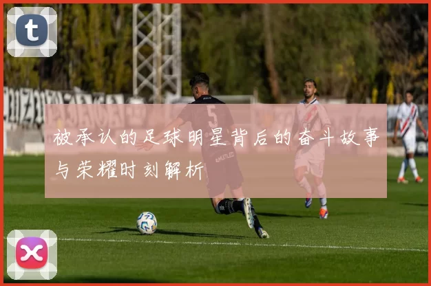 被承认的足球明星背后的奋斗故事与荣耀时刻解析