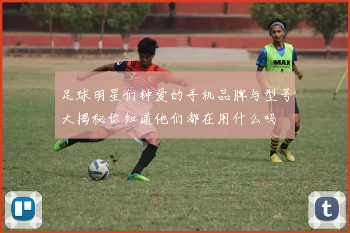 足球明星们钟爱的手机品牌与型号大揭秘你知道他们都在用什么吗