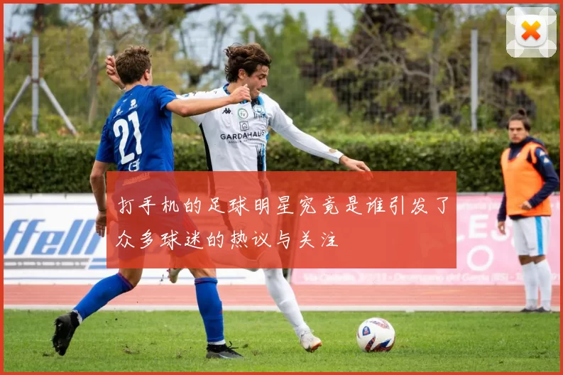 打手机的足球明星究竟是谁引发了众多球迷的热议与关注