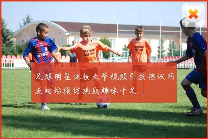 足球明星化妆大爷视频引发热议网友纷纷模仿挑战趣味十足