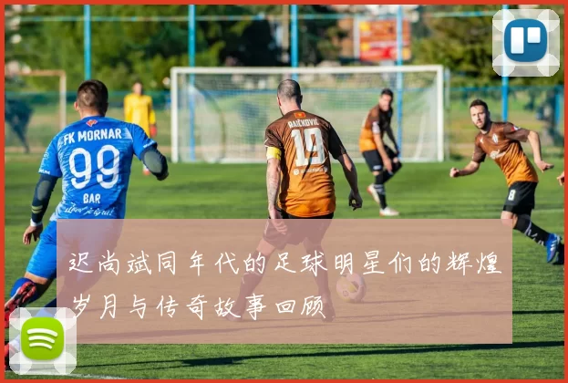 迟尚斌同年代的足球明星们的辉煌岁月与传奇故事回顾