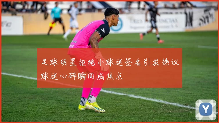 足球明星拒绝小球迷签名引发热议球迷心碎瞬间成焦点