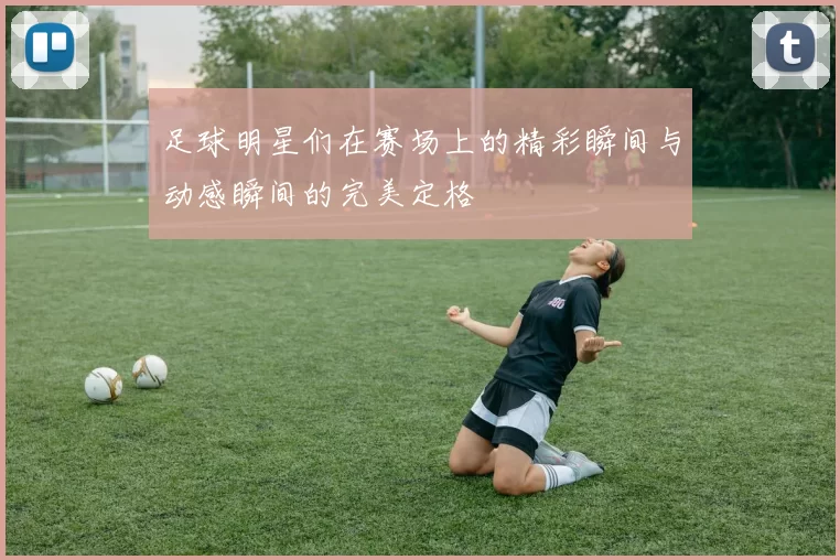 足球明星们在赛场上的精彩瞬间与动感瞬间的完美定格