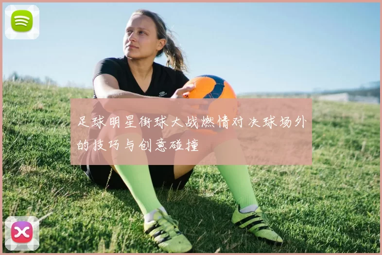 足球明星街球大战燃情对决球场外的技巧与创意碰撞