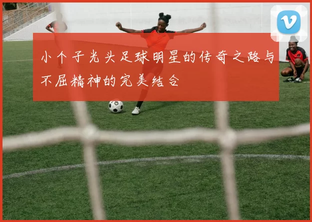 小个子光头足球明星的传奇之路与不屈精神的完美结合