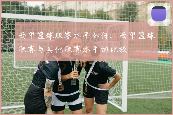 西甲篮球联赛水平如何：西甲篮球联赛与其他联赛水平的比较