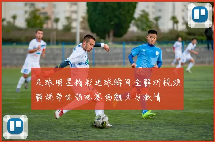 足球明星精彩进球瞬间全解析视频解说带你领略赛场魅力与激情