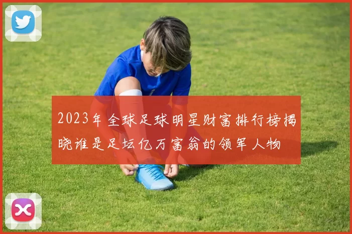 2023年全球足球明星财富排行榜揭晓谁是足坛亿万富翁的领军人物