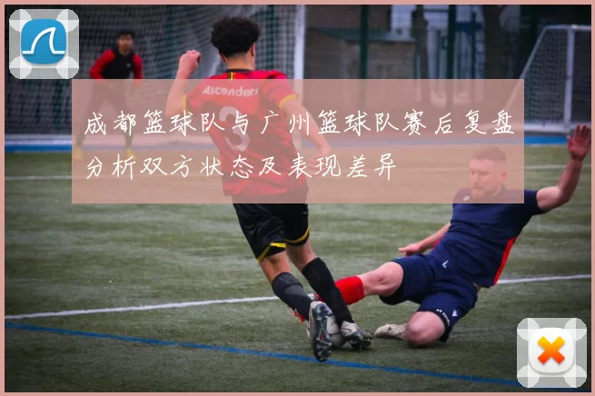 成都篮球队与广州篮球队赛后复盘分析双方状态及表现差异