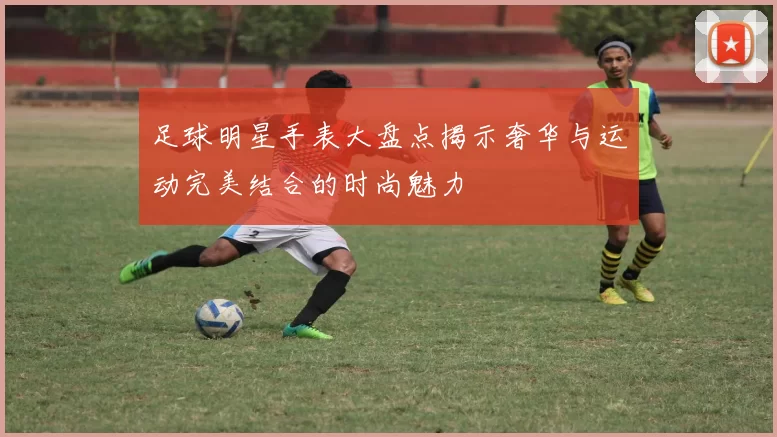 足球明星手表大盘点揭示奢华与运动完美结合的时尚魅力