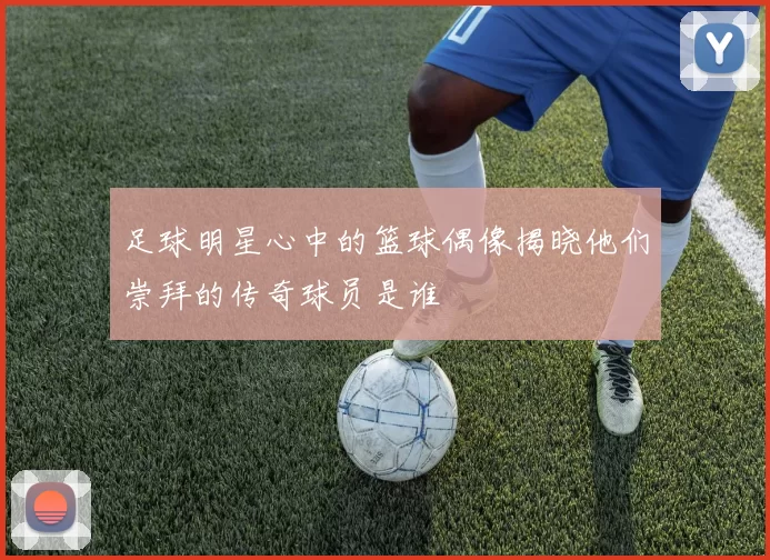 足球明星心中的篮球偶像揭晓他们崇拜的传奇球员是谁