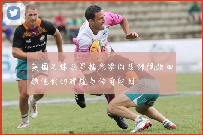 英国足球明星精彩瞬间集锦视频回顾他们的辉煌与传奇时刻