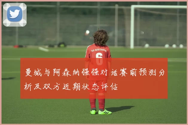 曼城与阿森纳强强对话赛前预测分析及双方近期状态评估