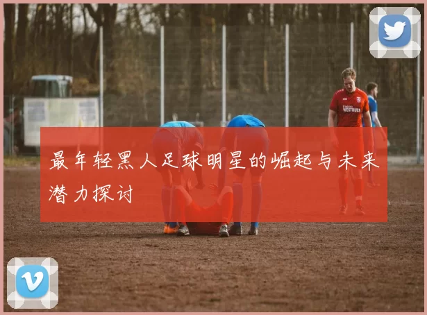 最年轻黑人足球明星的崛起与未来潜力探讨