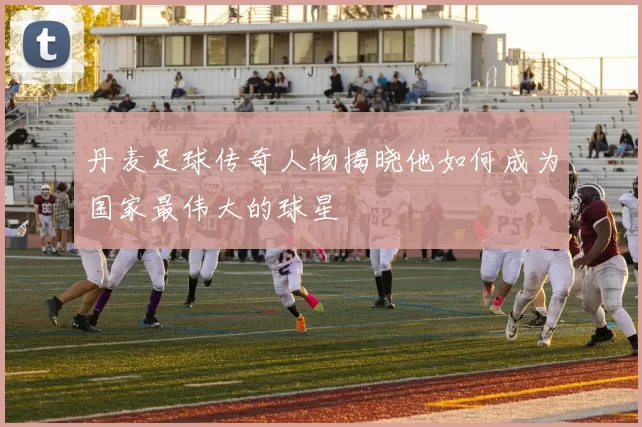 丹麦足球传奇人物揭晓他如何成为国家最伟大的球星