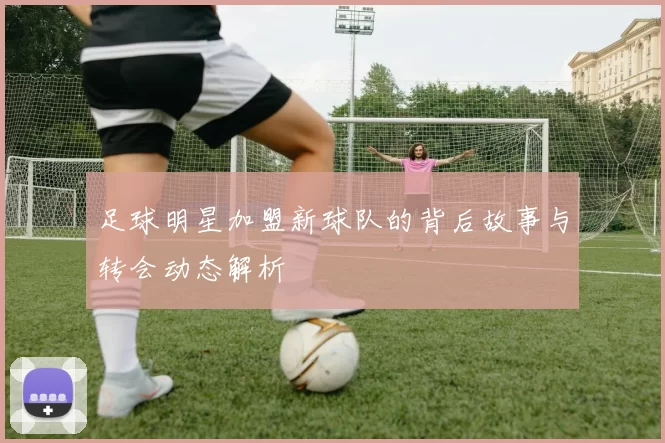 足球明星加盟新球队的背后故事与转会动态解析