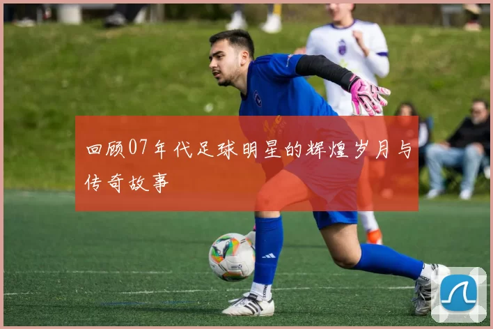 回顾07年代足球明星的辉煌岁月与传奇故事
