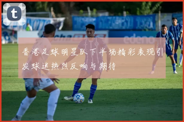 香港足球明星队下半场精彩表现引发球迷热烈反响与期待