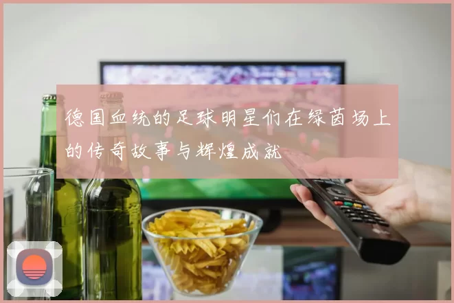 德国血统的足球明星们在绿茵场上的传奇故事与辉煌成就