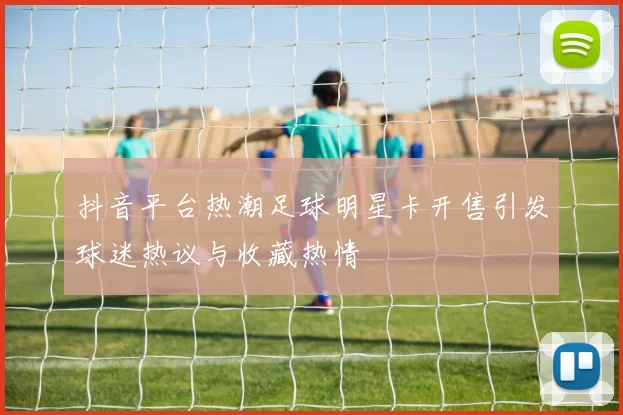 抖音平台热潮足球明星卡开售引发球迷热议与收藏热情