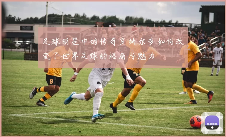 足球明星中的传奇罗纳尔多如何改变了世界足球的格局与魅力
