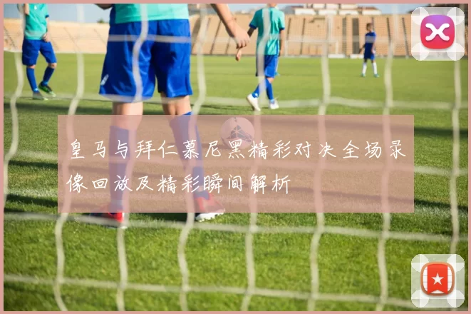 皇马与拜仁慕尼黑精彩对决全场录像回放及精彩瞬间解析