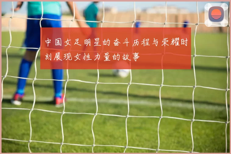中国女足明星的奋斗历程与荣耀时刻展现女性力量的故事
