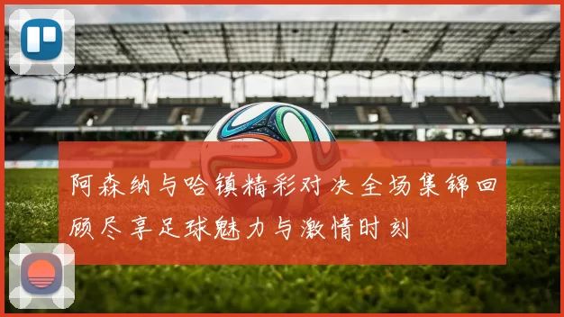 阿森纳与哈镇精彩对决全场集锦回顾尽享足球魅力与激情时刻