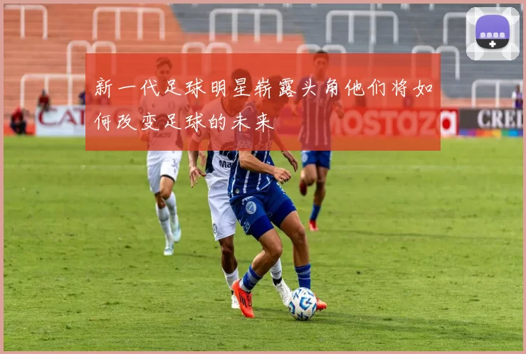 新一代足球明星崭露头角他们将如何改变足球的未来